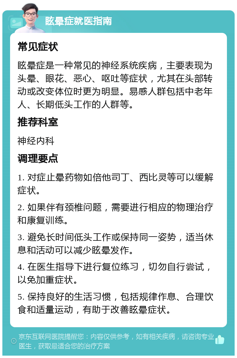 眩晕症就医指南 常见症状 眩晕症是一种常见的神经系统疾病，主要表现为头晕、眼花、恶心、呕吐等症状，尤其在头部转动或改变体位时更为明显。易感人群包括中老年人、长期低头工作的人群等。 推荐科室 神经内科 调理要点 1. 对症止晕药物如倍他司丁、西比灵等可以缓解症状。 2. 如果伴有颈椎问题，需要进行相应的物理治疗和康复训练。 3. 避免长时间低头工作或保持同一姿势，适当休息和活动可以减少眩晕发作。 4. 在医生指导下进行复位练习，切勿自行尝试，以免加重症状。 5. 保持良好的生活习惯，包括规律作息、合理饮食和适量运动，有助于改善眩晕症状。