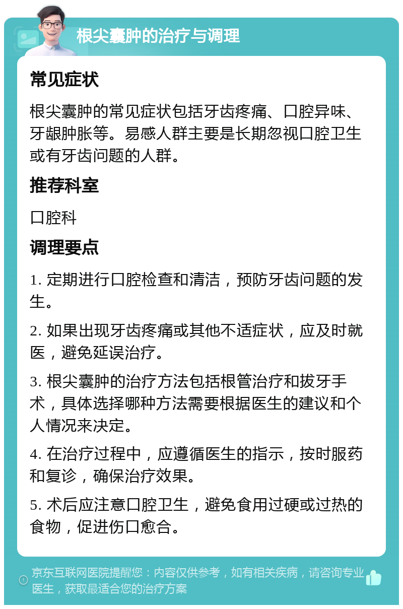 根尖囊肿的治疗与调理 常见症状 根尖囊肿的常见症状包括牙齿疼痛、口腔异味、牙龈肿胀等。易感人群主要是长期忽视口腔卫生或有牙齿问题的人群。 推荐科室 口腔科 调理要点 1. 定期进行口腔检查和清洁，预防牙齿问题的发生。 2. 如果出现牙齿疼痛或其他不适症状，应及时就医，避免延误治疗。 3. 根尖囊肿的治疗方法包括根管治疗和拔牙手术，具体选择哪种方法需要根据医生的建议和个人情况来决定。 4. 在治疗过程中，应遵循医生的指示，按时服药和复诊，确保治疗效果。 5. 术后应注意口腔卫生，避免食用过硬或过热的食物，促进伤口愈合。