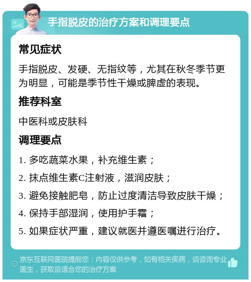 手指脱皮的治疗方案和调理要点 常见症状 手指脱皮、发硬、无指纹等，尤其在秋冬季节更为明显，可能是季节性干燥或脾虚的表现。 推荐科室 中医科或皮肤科 调理要点 1. 多吃蔬菜水果，补充维生素； 2. 抹点维生素C注射液，滋润皮肤； 3. 避免接触肥皂，防止过度清洁导致皮肤干燥； 4. 保持手部湿润，使用护手霜； 5. 如果症状严重，建议就医并遵医嘱进行治疗。