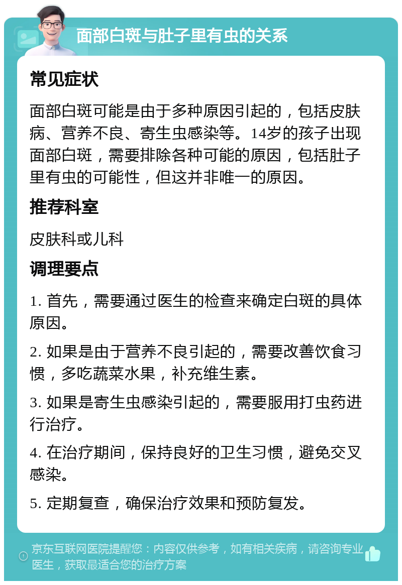 面部白斑与肚子里有虫的关系 常见症状 面部白斑可能是由于多种原因引起的，包括皮肤病、营养不良、寄生虫感染等。14岁的孩子出现面部白斑，需要排除各种可能的原因，包括肚子里有虫的可能性，但这并非唯一的原因。 推荐科室 皮肤科或儿科 调理要点 1. 首先，需要通过医生的检查来确定白斑的具体原因。 2. 如果是由于营养不良引起的，需要改善饮食习惯，多吃蔬菜水果，补充维生素。 3. 如果是寄生虫感染引起的，需要服用打虫药进行治疗。 4. 在治疗期间，保持良好的卫生习惯，避免交叉感染。 5. 定期复查，确保治疗效果和预防复发。