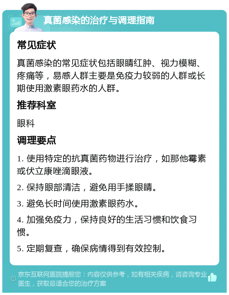 真菌感染的治疗与调理指南 常见症状 真菌感染的常见症状包括眼睛红肿、视力模糊、疼痛等，易感人群主要是免疫力较弱的人群或长期使用激素眼药水的人群。 推荐科室 眼科 调理要点 1. 使用特定的抗真菌药物进行治疗，如那他霉素或伏立康唑滴眼液。 2. 保持眼部清洁，避免用手揉眼睛。 3. 避免长时间使用激素眼药水。 4. 加强免疫力，保持良好的生活习惯和饮食习惯。 5. 定期复查，确保病情得到有效控制。