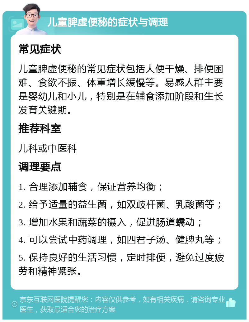 儿童脾虚便秘的症状与调理 常见症状 儿童脾虚便秘的常见症状包括大便干燥、排便困难、食欲不振、体重增长缓慢等。易感人群主要是婴幼儿和小儿，特别是在辅食添加阶段和生长发育关键期。 推荐科室 儿科或中医科 调理要点 1. 合理添加辅食，保证营养均衡； 2. 给予适量的益生菌，如双歧杆菌、乳酸菌等； 3. 增加水果和蔬菜的摄入，促进肠道蠕动； 4. 可以尝试中药调理，如四君子汤、健脾丸等； 5. 保持良好的生活习惯，定时排便，避免过度疲劳和精神紧张。