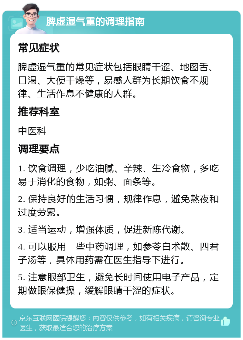 脾虚湿气重的调理指南 常见症状 脾虚湿气重的常见症状包括眼睛干涩、地图舌、口渴、大便干燥等，易感人群为长期饮食不规律、生活作息不健康的人群。 推荐科室 中医科 调理要点 1. 饮食调理，少吃油腻、辛辣、生冷食物，多吃易于消化的食物，如粥、面条等。 2. 保持良好的生活习惯，规律作息，避免熬夜和过度劳累。 3. 适当运动，增强体质，促进新陈代谢。 4. 可以服用一些中药调理，如参苓白术散、四君子汤等，具体用药需在医生指导下进行。 5. 注意眼部卫生，避免长时间使用电子产品，定期做眼保健操，缓解眼睛干涩的症状。