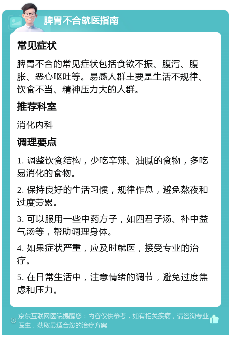 脾胃不合就医指南 常见症状 脾胃不合的常见症状包括食欲不振、腹泻、腹胀、恶心呕吐等。易感人群主要是生活不规律、饮食不当、精神压力大的人群。 推荐科室 消化内科 调理要点 1. 调整饮食结构，少吃辛辣、油腻的食物，多吃易消化的食物。 2. 保持良好的生活习惯，规律作息，避免熬夜和过度劳累。 3. 可以服用一些中药方子，如四君子汤、补中益气汤等，帮助调理身体。 4. 如果症状严重，应及时就医，接受专业的治疗。 5. 在日常生活中，注意情绪的调节，避免过度焦虑和压力。