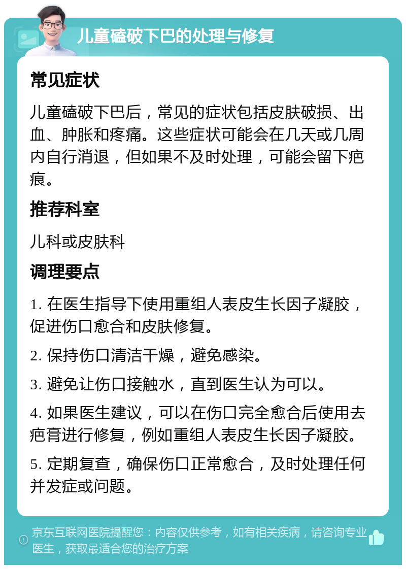 儿童磕破下巴的处理与修复 常见症状 儿童磕破下巴后，常见的症状包括皮肤破损、出血、肿胀和疼痛。这些症状可能会在几天或几周内自行消退，但如果不及时处理，可能会留下疤痕。 推荐科室 儿科或皮肤科 调理要点 1. 在医生指导下使用重组人表皮生长因子凝胶，促进伤口愈合和皮肤修复。 2. 保持伤口清洁干燥，避免感染。 3. 避免让伤口接触水，直到医生认为可以。 4. 如果医生建议，可以在伤口完全愈合后使用去疤膏进行修复，例如重组人表皮生长因子凝胶。 5. 定期复查，确保伤口正常愈合，及时处理任何并发症或问题。