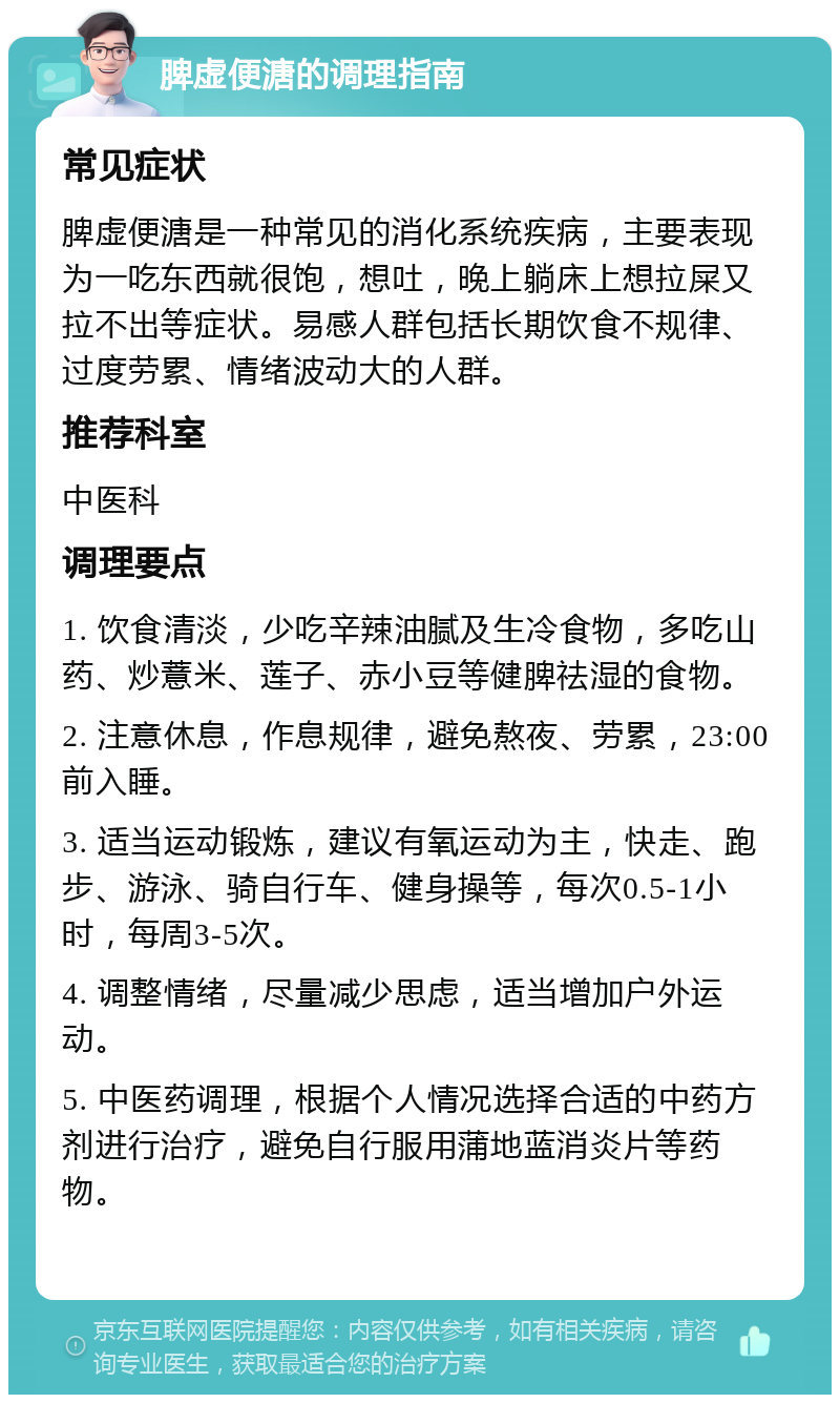 脾虚便溏的调理指南 常见症状 脾虚便溏是一种常见的消化系统疾病，主要表现为一吃东西就很饱，想吐，晚上躺床上想拉屎又拉不出等症状。易感人群包括长期饮食不规律、过度劳累、情绪波动大的人群。 推荐科室 中医科 调理要点 1. 饮食清淡，少吃辛辣油腻及生冷食物，多吃山药、炒薏米、莲子、赤小豆等健脾祛湿的食物。 2. 注意休息，作息规律，避免熬夜、劳累，23:00前入睡。 3. 适当运动锻炼，建议有氧运动为主，快走、跑步、游泳、骑自行车、健身操等，每次0.5-1小时，每周3-5次。 4. 调整情绪，尽量减少思虑，适当增加户外运动。 5. 中医药调理，根据个人情况选择合适的中药方剂进行治疗，避免自行服用蒲地蓝消炎片等药物。