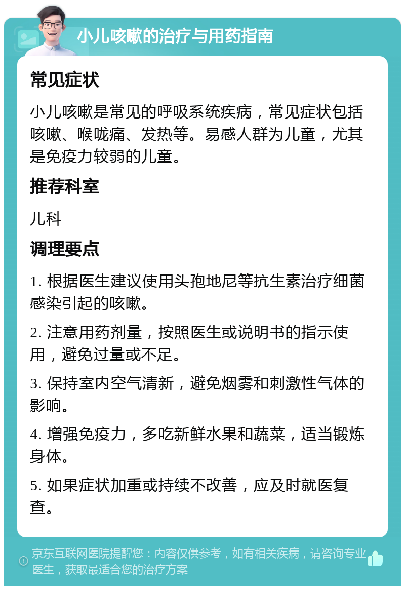 小儿咳嗽的治疗与用药指南 常见症状 小儿咳嗽是常见的呼吸系统疾病，常见症状包括咳嗽、喉咙痛、发热等。易感人群为儿童，尤其是免疫力较弱的儿童。 推荐科室 儿科 调理要点 1. 根据医生建议使用头孢地尼等抗生素治疗细菌感染引起的咳嗽。 2. 注意用药剂量，按照医生或说明书的指示使用，避免过量或不足。 3. 保持室内空气清新，避免烟雾和刺激性气体的影响。 4. 增强免疫力，多吃新鲜水果和蔬菜，适当锻炼身体。 5. 如果症状加重或持续不改善，应及时就医复查。