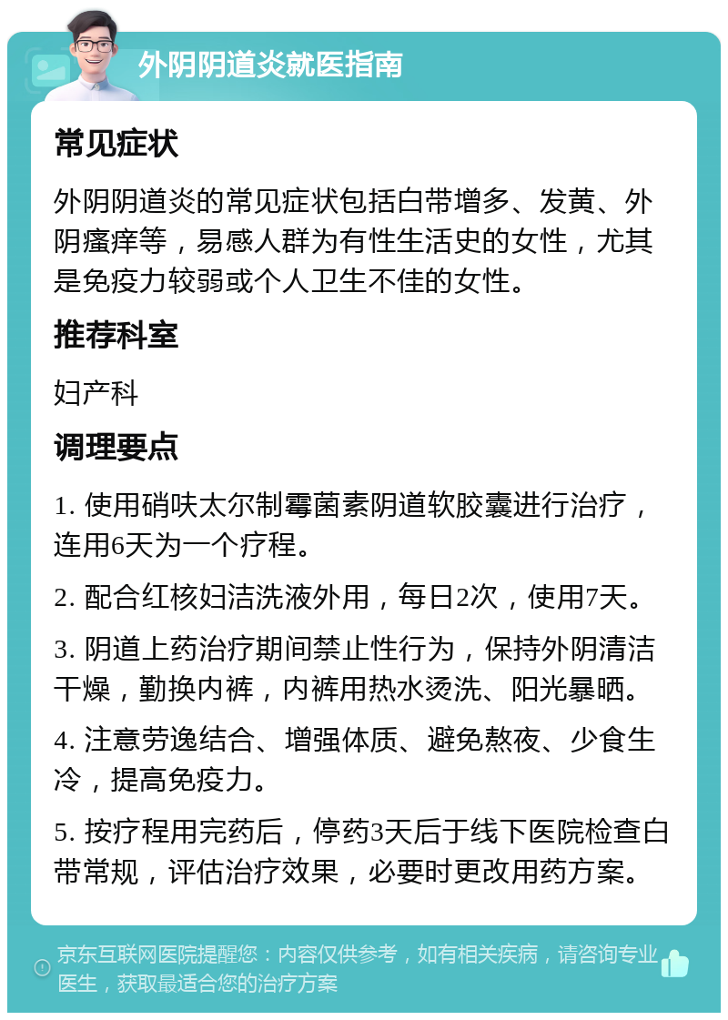 外阴阴道炎就医指南 常见症状 外阴阴道炎的常见症状包括白带增多、发黄、外阴瘙痒等，易感人群为有性生活史的女性，尤其是免疫力较弱或个人卫生不佳的女性。 推荐科室 妇产科 调理要点 1. 使用硝呋太尔制霉菌素阴道软胶囊进行治疗，连用6天为一个疗程。 2. 配合红核妇洁洗液外用，每日2次，使用7天。 3. 阴道上药治疗期间禁止性行为，保持外阴清洁干燥，勤换内裤，内裤用热水烫洗、阳光暴晒。 4. 注意劳逸结合、增强体质、避免熬夜、少食生冷，提高免疫力。 5. 按疗程用完药后，停药3天后于线下医院检查白带常规，评估治疗效果，必要时更改用药方案。