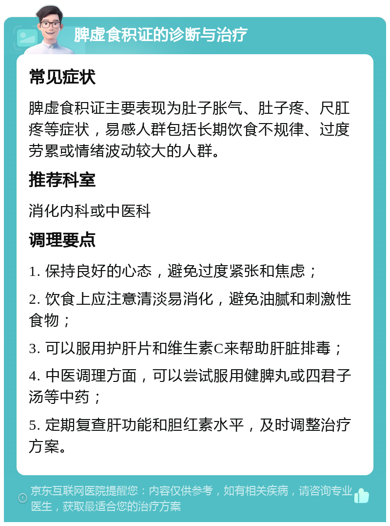 脾虚食积证的诊断与治疗 常见症状 脾虚食积证主要表现为肚子胀气、肚子疼、尺肛疼等症状，易感人群包括长期饮食不规律、过度劳累或情绪波动较大的人群。 推荐科室 消化内科或中医科 调理要点 1. 保持良好的心态，避免过度紧张和焦虑； 2. 饮食上应注意清淡易消化，避免油腻和刺激性食物； 3. 可以服用护肝片和维生素C来帮助肝脏排毒； 4. 中医调理方面，可以尝试服用健脾丸或四君子汤等中药； 5. 定期复查肝功能和胆红素水平，及时调整治疗方案。