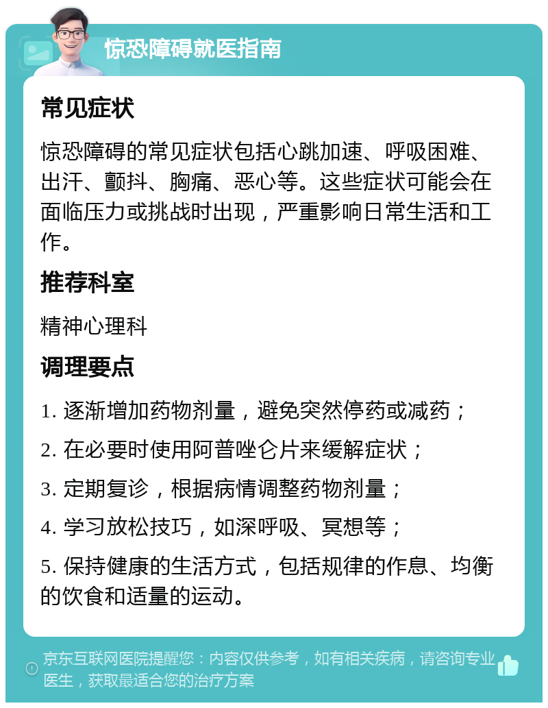 惊恐障碍就医指南 常见症状 惊恐障碍的常见症状包括心跳加速、呼吸困难、出汗、颤抖、胸痛、恶心等。这些症状可能会在面临压力或挑战时出现，严重影响日常生活和工作。 推荐科室 精神心理科 调理要点 1. 逐渐增加药物剂量，避免突然停药或减药； 2. 在必要时使用阿普唑仑片来缓解症状； 3. 定期复诊，根据病情调整药物剂量； 4. 学习放松技巧，如深呼吸、冥想等； 5. 保持健康的生活方式，包括规律的作息、均衡的饮食和适量的运动。