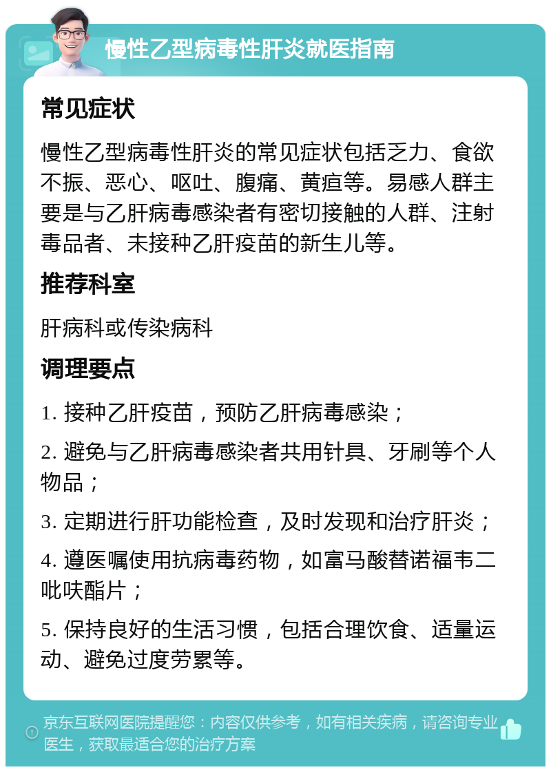 慢性乙型病毒性肝炎就医指南 常见症状 慢性乙型病毒性肝炎的常见症状包括乏力、食欲不振、恶心、呕吐、腹痛、黄疸等。易感人群主要是与乙肝病毒感染者有密切接触的人群、注射毒品者、未接种乙肝疫苗的新生儿等。 推荐科室 肝病科或传染病科 调理要点 1. 接种乙肝疫苗，预防乙肝病毒感染； 2. 避免与乙肝病毒感染者共用针具、牙刷等个人物品； 3. 定期进行肝功能检查，及时发现和治疗肝炎； 4. 遵医嘱使用抗病毒药物，如富马酸替诺福韦二吡呋酯片； 5. 保持良好的生活习惯，包括合理饮食、适量运动、避免过度劳累等。