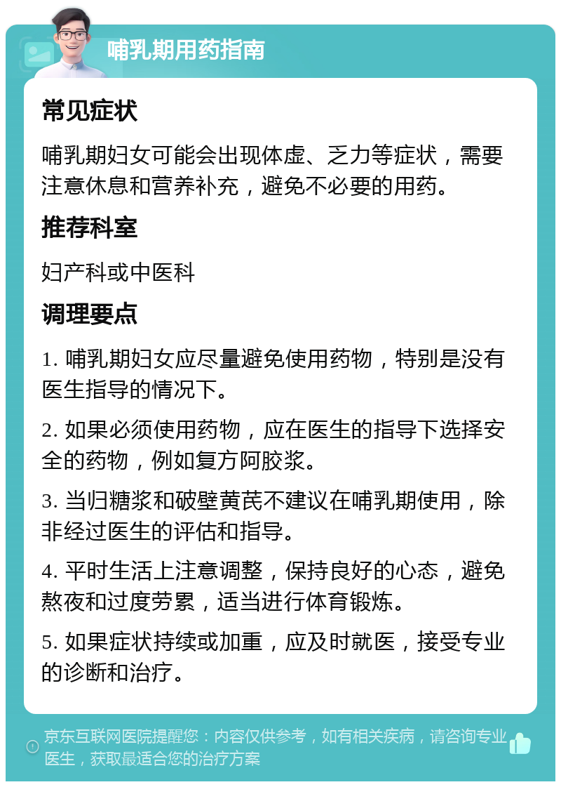 哺乳期用药指南 常见症状 哺乳期妇女可能会出现体虚、乏力等症状，需要注意休息和营养补充，避免不必要的用药。 推荐科室 妇产科或中医科 调理要点 1. 哺乳期妇女应尽量避免使用药物，特别是没有医生指导的情况下。 2. 如果必须使用药物，应在医生的指导下选择安全的药物，例如复方阿胶浆。 3. 当归糖浆和破壁黄芪不建议在哺乳期使用，除非经过医生的评估和指导。 4. 平时生活上注意调整，保持良好的心态，避免熬夜和过度劳累，适当进行体育锻炼。 5. 如果症状持续或加重，应及时就医，接受专业的诊断和治疗。