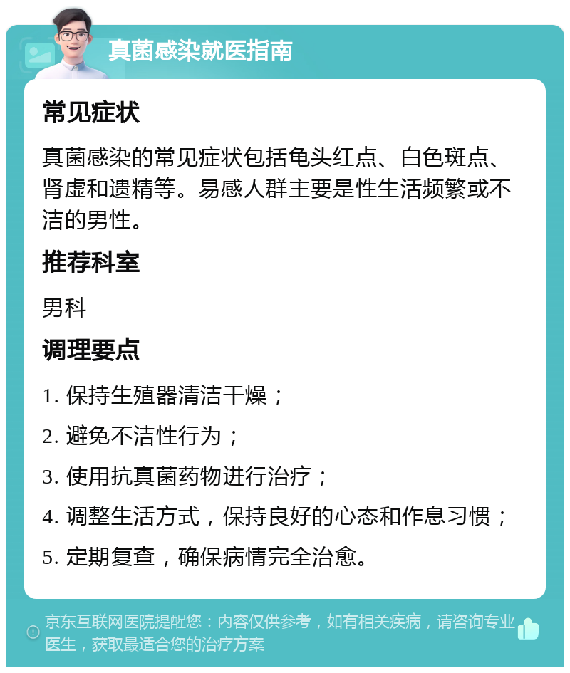 真菌感染就医指南 常见症状 真菌感染的常见症状包括龟头红点、白色斑点、肾虚和遗精等。易感人群主要是性生活频繁或不洁的男性。 推荐科室 男科 调理要点 1. 保持生殖器清洁干燥； 2. 避免不洁性行为； 3. 使用抗真菌药物进行治疗； 4. 调整生活方式，保持良好的心态和作息习惯； 5. 定期复查，确保病情完全治愈。