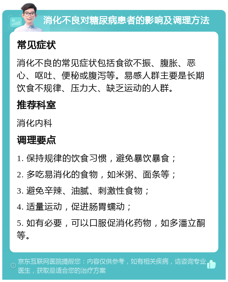 消化不良对糖尿病患者的影响及调理方法 常见症状 消化不良的常见症状包括食欲不振、腹胀、恶心、呕吐、便秘或腹泻等。易感人群主要是长期饮食不规律、压力大、缺乏运动的人群。 推荐科室 消化内科 调理要点 1. 保持规律的饮食习惯，避免暴饮暴食； 2. 多吃易消化的食物，如米粥、面条等； 3. 避免辛辣、油腻、刺激性食物； 4. 适量运动，促进肠胃蠕动； 5. 如有必要，可以口服促消化药物，如多潘立酮等。