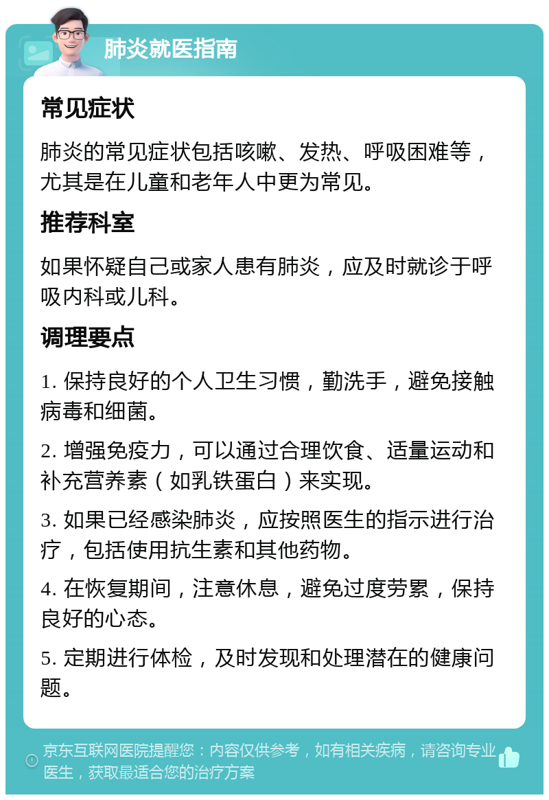 肺炎就医指南 常见症状 肺炎的常见症状包括咳嗽、发热、呼吸困难等，尤其是在儿童和老年人中更为常见。 推荐科室 如果怀疑自己或家人患有肺炎，应及时就诊于呼吸内科或儿科。 调理要点 1. 保持良好的个人卫生习惯，勤洗手，避免接触病毒和细菌。 2. 增强免疫力，可以通过合理饮食、适量运动和补充营养素（如乳铁蛋白）来实现。 3. 如果已经感染肺炎，应按照医生的指示进行治疗，包括使用抗生素和其他药物。 4. 在恢复期间，注意休息，避免过度劳累，保持良好的心态。 5. 定期进行体检，及时发现和处理潜在的健康问题。