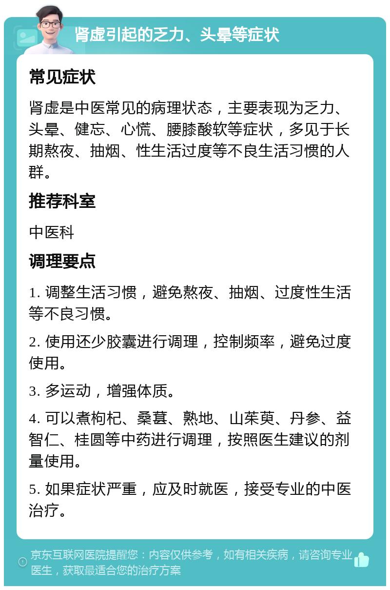 肾虚引起的乏力、头晕等症状 常见症状 肾虚是中医常见的病理状态，主要表现为乏力、头晕、健忘、心慌、腰膝酸软等症状，多见于长期熬夜、抽烟、性生活过度等不良生活习惯的人群。 推荐科室 中医科 调理要点 1. 调整生活习惯，避免熬夜、抽烟、过度性生活等不良习惯。 2. 使用还少胶囊进行调理，控制频率，避免过度使用。 3. 多运动，增强体质。 4. 可以煮枸杞、桑葚、熟地、山茱萸、丹参、益智仁、桂圆等中药进行调理，按照医生建议的剂量使用。 5. 如果症状严重，应及时就医，接受专业的中医治疗。