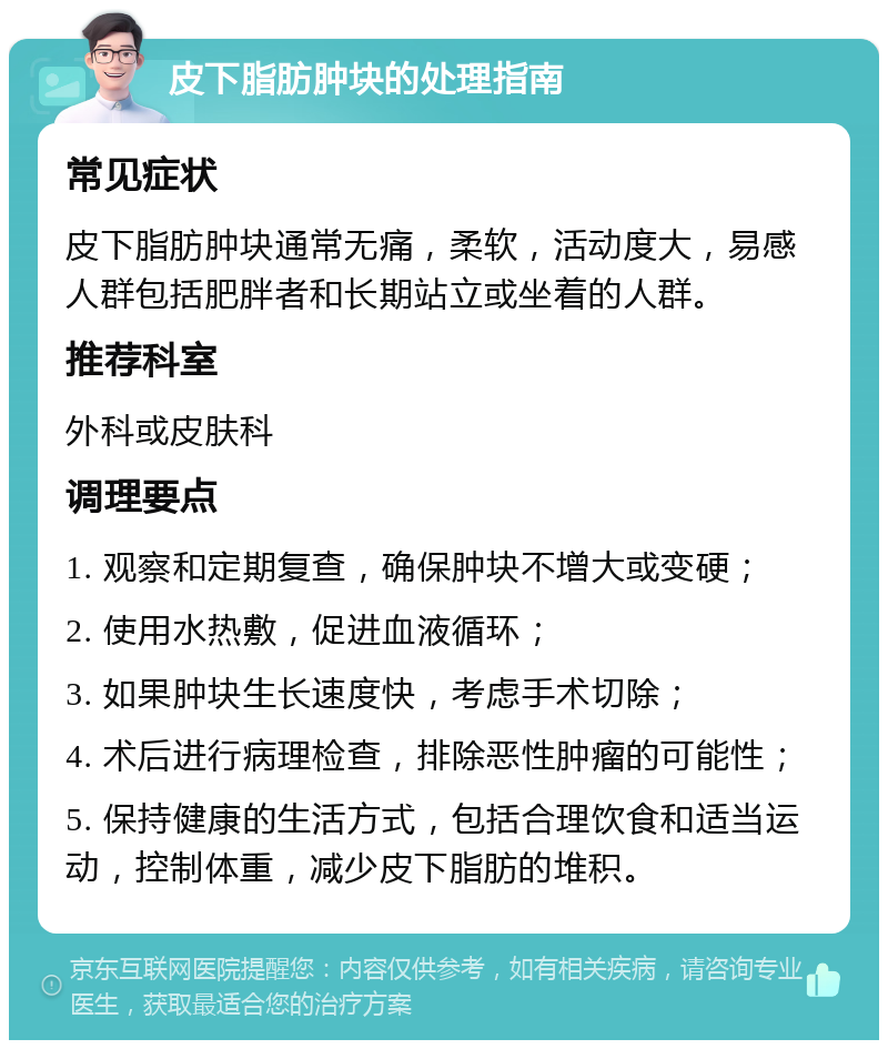 皮下脂肪肿块的处理指南 常见症状 皮下脂肪肿块通常无痛，柔软，活动度大，易感人群包括肥胖者和长期站立或坐着的人群。 推荐科室 外科或皮肤科 调理要点 1. 观察和定期复查，确保肿块不增大或变硬； 2. 使用水热敷，促进血液循环； 3. 如果肿块生长速度快，考虑手术切除； 4. 术后进行病理检查，排除恶性肿瘤的可能性； 5. 保持健康的生活方式，包括合理饮食和适当运动，控制体重，减少皮下脂肪的堆积。