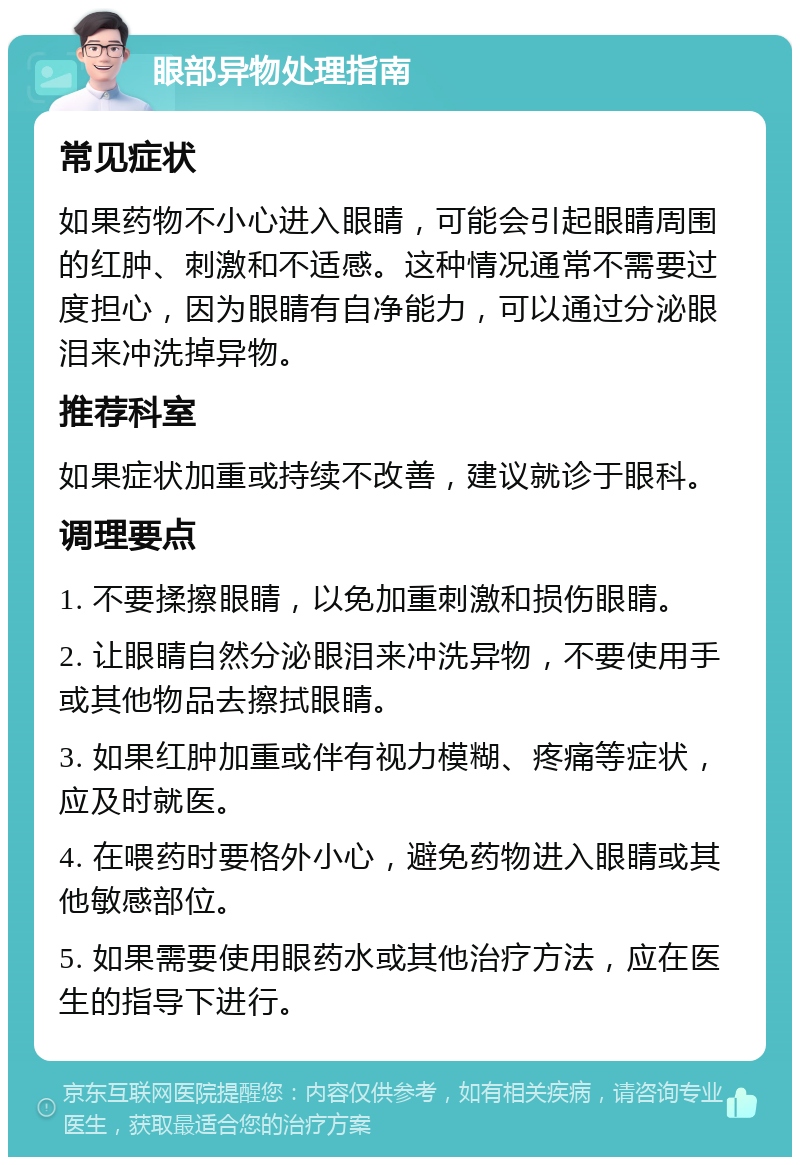 眼部异物处理指南 常见症状 如果药物不小心进入眼睛，可能会引起眼睛周围的红肿、刺激和不适感。这种情况通常不需要过度担心，因为眼睛有自净能力，可以通过分泌眼泪来冲洗掉异物。 推荐科室 如果症状加重或持续不改善，建议就诊于眼科。 调理要点 1. 不要揉擦眼睛，以免加重刺激和损伤眼睛。 2. 让眼睛自然分泌眼泪来冲洗异物，不要使用手或其他物品去擦拭眼睛。 3. 如果红肿加重或伴有视力模糊、疼痛等症状，应及时就医。 4. 在喂药时要格外小心，避免药物进入眼睛或其他敏感部位。 5. 如果需要使用眼药水或其他治疗方法，应在医生的指导下进行。