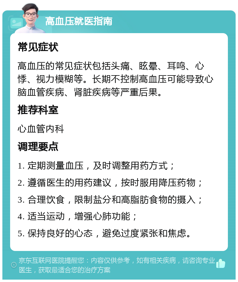 高血压就医指南 常见症状 高血压的常见症状包括头痛、眩晕、耳鸣、心悸、视力模糊等。长期不控制高血压可能导致心脑血管疾病、肾脏疾病等严重后果。 推荐科室 心血管内科 调理要点 1. 定期测量血压，及时调整用药方式； 2. 遵循医生的用药建议，按时服用降压药物； 3. 合理饮食，限制盐分和高脂肪食物的摄入； 4. 适当运动，增强心肺功能； 5. 保持良好的心态，避免过度紧张和焦虑。