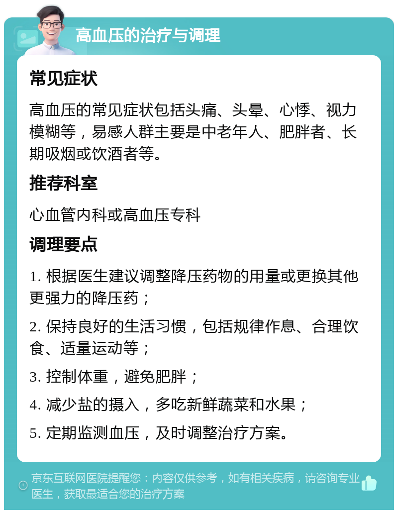 高血压的治疗与调理 常见症状 高血压的常见症状包括头痛、头晕、心悸、视力模糊等，易感人群主要是中老年人、肥胖者、长期吸烟或饮酒者等。 推荐科室 心血管内科或高血压专科 调理要点 1. 根据医生建议调整降压药物的用量或更换其他更强力的降压药； 2. 保持良好的生活习惯，包括规律作息、合理饮食、适量运动等； 3. 控制体重，避免肥胖； 4. 减少盐的摄入，多吃新鲜蔬菜和水果； 5. 定期监测血压，及时调整治疗方案。