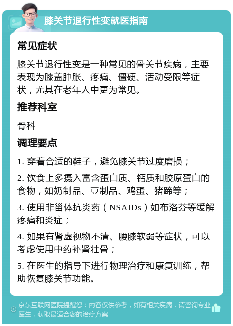 膝关节退行性变就医指南 常见症状 膝关节退行性变是一种常见的骨关节疾病，主要表现为膝盖肿胀、疼痛、僵硬、活动受限等症状，尤其在老年人中更为常见。 推荐科室 骨科 调理要点 1. 穿着合适的鞋子，避免膝关节过度磨损； 2. 饮食上多摄入富含蛋白质、钙质和胶原蛋白的食物，如奶制品、豆制品、鸡蛋、猪蹄等； 3. 使用非甾体抗炎药（NSAIDs）如布洛芬等缓解疼痛和炎症； 4. 如果有肾虚视物不清、腰膝软弱等症状，可以考虑使用中药补肾壮骨； 5. 在医生的指导下进行物理治疗和康复训练，帮助恢复膝关节功能。