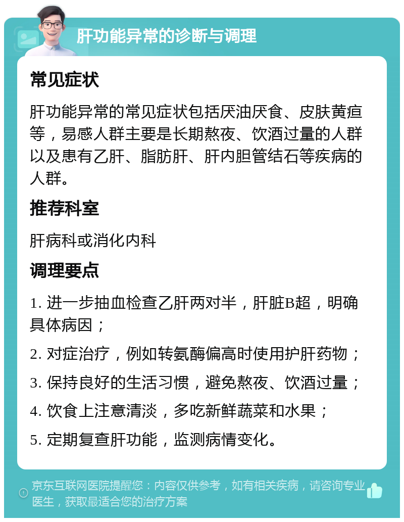 肝功能异常的诊断与调理 常见症状 肝功能异常的常见症状包括厌油厌食、皮肤黄疸等，易感人群主要是长期熬夜、饮酒过量的人群以及患有乙肝、脂肪肝、肝内胆管结石等疾病的人群。 推荐科室 肝病科或消化内科 调理要点 1. 进一步抽血检查乙肝两对半，肝脏B超，明确具体病因； 2. 对症治疗，例如转氨酶偏高时使用护肝药物； 3. 保持良好的生活习惯，避免熬夜、饮酒过量； 4. 饮食上注意清淡，多吃新鲜蔬菜和水果； 5. 定期复查肝功能，监测病情变化。