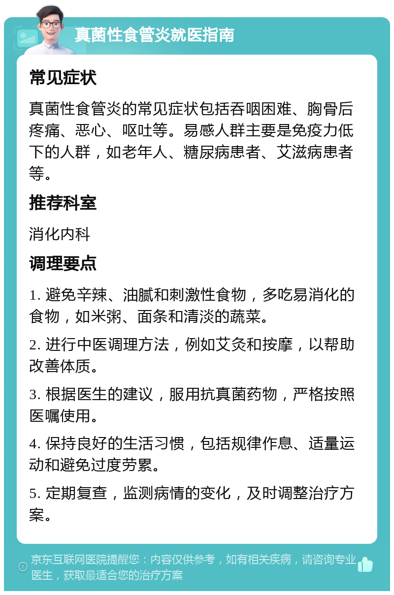 真菌性食管炎就医指南 常见症状 真菌性食管炎的常见症状包括吞咽困难、胸骨后疼痛、恶心、呕吐等。易感人群主要是免疫力低下的人群，如老年人、糖尿病患者、艾滋病患者等。 推荐科室 消化内科 调理要点 1. 避免辛辣、油腻和刺激性食物，多吃易消化的食物，如米粥、面条和清淡的蔬菜。 2. 进行中医调理方法，例如艾灸和按摩，以帮助改善体质。 3. 根据医生的建议，服用抗真菌药物，严格按照医嘱使用。 4. 保持良好的生活习惯，包括规律作息、适量运动和避免过度劳累。 5. 定期复查，监测病情的变化，及时调整治疗方案。