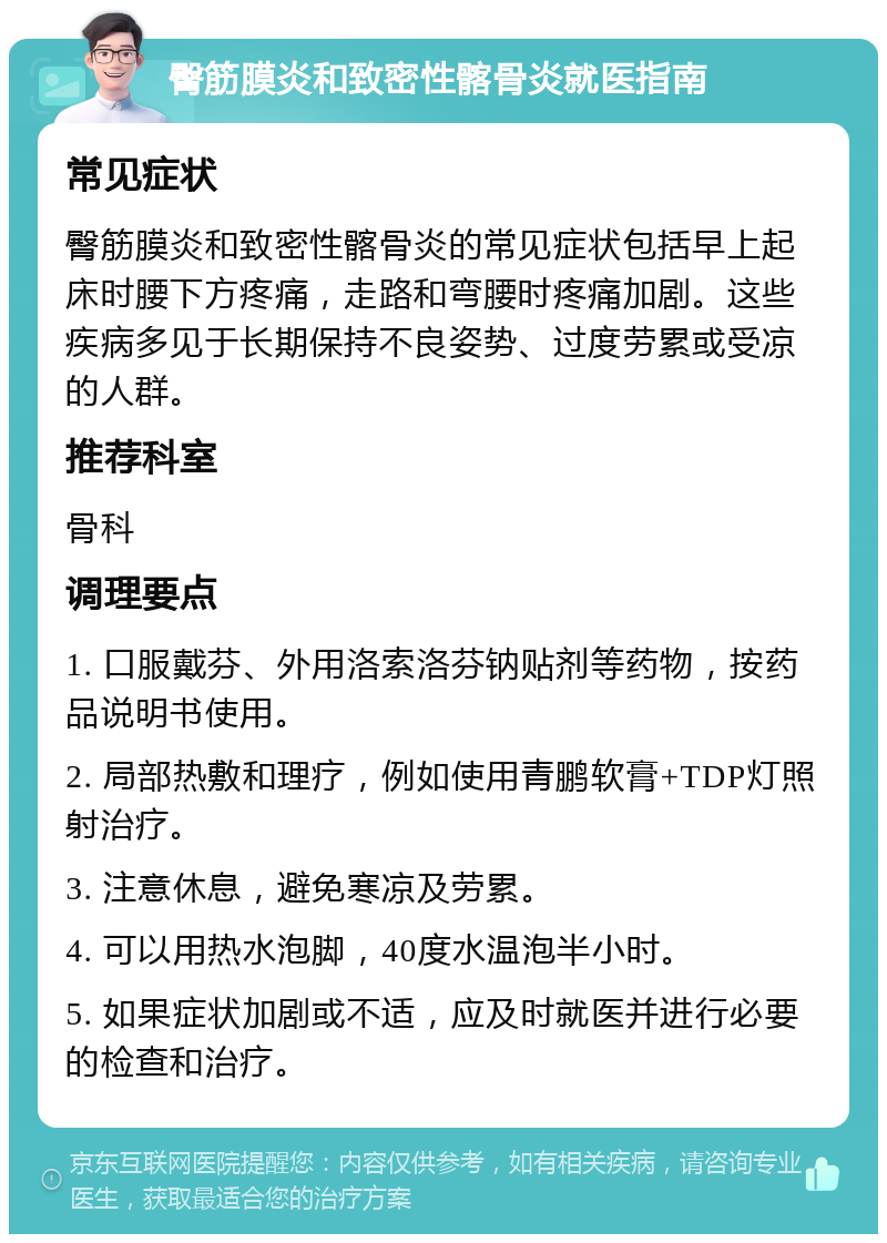 臀筋膜炎和致密性髂骨炎就医指南 常见症状 臀筋膜炎和致密性髂骨炎的常见症状包括早上起床时腰下方疼痛，走路和弯腰时疼痛加剧。这些疾病多见于长期保持不良姿势、过度劳累或受凉的人群。 推荐科室 骨科 调理要点 1. 口服戴芬、外用洛索洛芬钠贴剂等药物，按药品说明书使用。 2. 局部热敷和理疗，例如使用青鹏软膏+TDP灯照射治疗。 3. 注意休息，避免寒凉及劳累。 4. 可以用热水泡脚，40度水温泡半小时。 5. 如果症状加剧或不适，应及时就医并进行必要的检查和治疗。