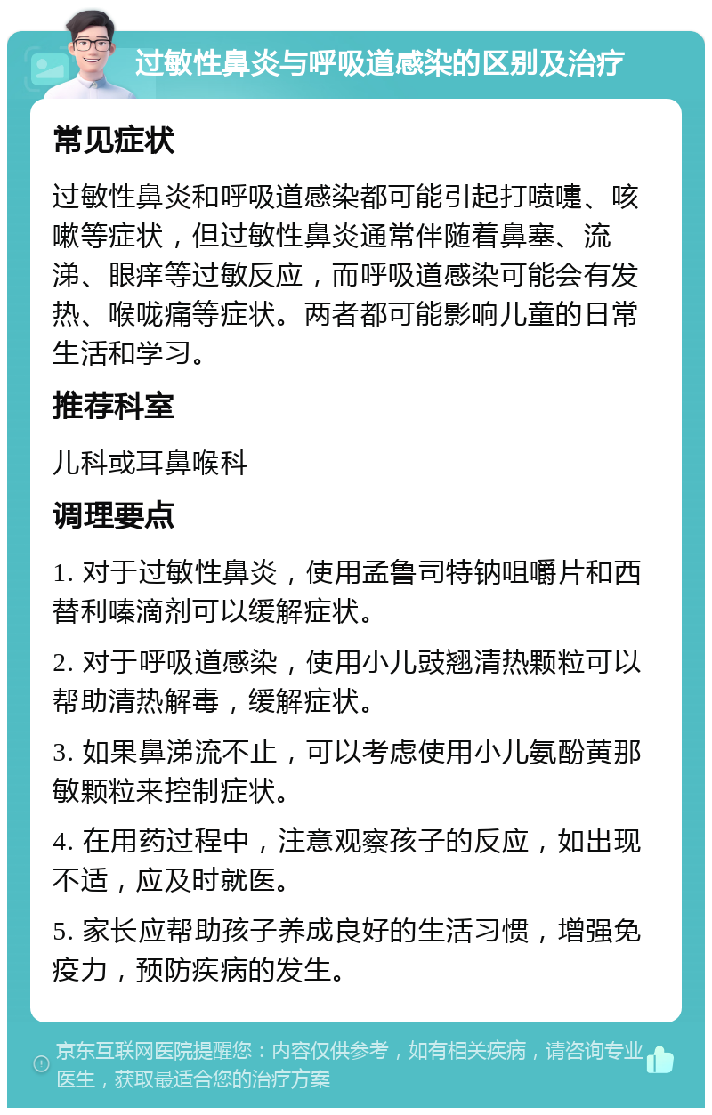 过敏性鼻炎与呼吸道感染的区别及治疗 常见症状 过敏性鼻炎和呼吸道感染都可能引起打喷嚏、咳嗽等症状，但过敏性鼻炎通常伴随着鼻塞、流涕、眼痒等过敏反应，而呼吸道感染可能会有发热、喉咙痛等症状。两者都可能影响儿童的日常生活和学习。 推荐科室 儿科或耳鼻喉科 调理要点 1. 对于过敏性鼻炎，使用孟鲁司特钠咀嚼片和西替利嗪滴剂可以缓解症状。 2. 对于呼吸道感染，使用小儿豉翘清热颗粒可以帮助清热解毒，缓解症状。 3. 如果鼻涕流不止，可以考虑使用小儿氨酚黄那敏颗粒来控制症状。 4. 在用药过程中，注意观察孩子的反应，如出现不适，应及时就医。 5. 家长应帮助孩子养成良好的生活习惯，增强免疫力，预防疾病的发生。