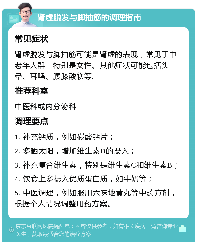 肾虚脱发与脚抽筋的调理指南 常见症状 肾虚脱发与脚抽筋可能是肾虚的表现，常见于中老年人群，特别是女性。其他症状可能包括头晕、耳鸣、腰膝酸软等。 推荐科室 中医科或内分泌科 调理要点 1. 补充钙质，例如碳酸钙片； 2. 多晒太阳，增加维生素D的摄入； 3. 补充复合维生素，特别是维生素C和维生素B； 4. 饮食上多摄入优质蛋白质，如牛奶等； 5. 中医调理，例如服用六味地黄丸等中药方剂，根据个人情况调整用药方案。