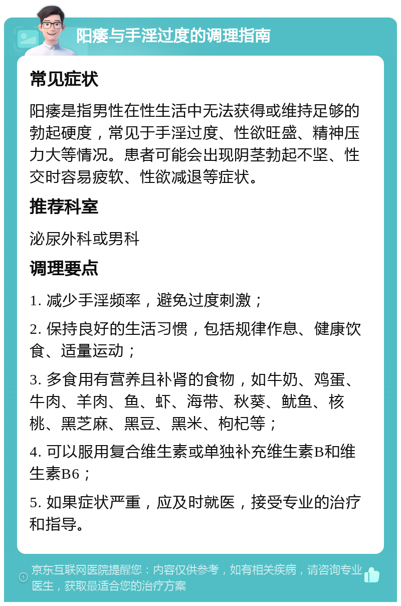 阳痿与手淫过度的调理指南 常见症状 阳痿是指男性在性生活中无法获得或维持足够的勃起硬度，常见于手淫过度、性欲旺盛、精神压力大等情况。患者可能会出现阴茎勃起不坚、性交时容易疲软、性欲减退等症状。 推荐科室 泌尿外科或男科 调理要点 1. 减少手淫频率，避免过度刺激； 2. 保持良好的生活习惯，包括规律作息、健康饮食、适量运动； 3. 多食用有营养且补肾的食物，如牛奶、鸡蛋、牛肉、羊肉、鱼、虾、海带、秋葵、鱿鱼、核桃、黑芝麻、黑豆、黑米、枸杞等； 4. 可以服用复合维生素或单独补充维生素B和维生素B6； 5. 如果症状严重，应及时就医，接受专业的治疗和指导。