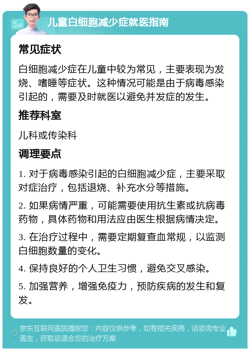 儿童白细胞减少症就医指南 常见症状 白细胞减少症在儿童中较为常见，主要表现为发烧、嗜睡等症状。这种情况可能是由于病毒感染引起的，需要及时就医以避免并发症的发生。 推荐科室 儿科或传染科 调理要点 1. 对于病毒感染引起的白细胞减少症，主要采取对症治疗，包括退烧、补充水分等措施。 2. 如果病情严重，可能需要使用抗生素或抗病毒药物，具体药物和用法应由医生根据病情决定。 3. 在治疗过程中，需要定期复查血常规，以监测白细胞数量的变化。 4. 保持良好的个人卫生习惯，避免交叉感染。 5. 加强营养，增强免疫力，预防疾病的发生和复发。