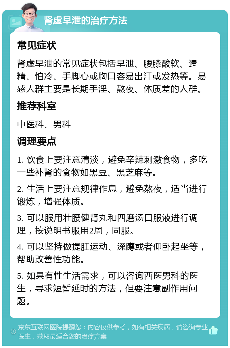 肾虚早泄的治疗方法 常见症状 肾虚早泄的常见症状包括早泄、腰膝酸软、遗精、怕冷、手脚心或胸口容易出汗或发热等。易感人群主要是长期手淫、熬夜、体质差的人群。 推荐科室 中医科、男科 调理要点 1. 饮食上要注意清淡，避免辛辣刺激食物，多吃一些补肾的食物如黑豆、黑芝麻等。 2. 生活上要注意规律作息，避免熬夜，适当进行锻炼，增强体质。 3. 可以服用壮腰健肾丸和四磨汤口服液进行调理，按说明书服用2周，同服。 4. 可以坚持做提肛运动、深蹲或者仰卧起坐等，帮助改善性功能。 5. 如果有性生活需求，可以咨询西医男科的医生，寻求短暂延时的方法，但要注意副作用问题。