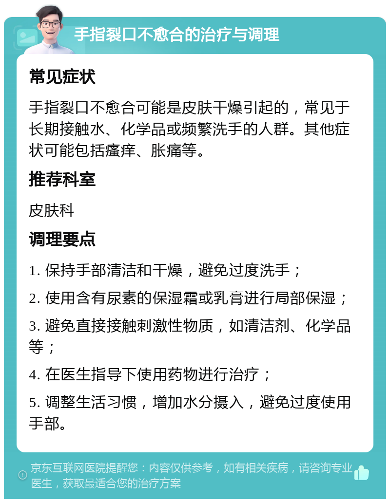 手指裂口不愈合的治疗与调理 常见症状 手指裂口不愈合可能是皮肤干燥引起的，常见于长期接触水、化学品或频繁洗手的人群。其他症状可能包括瘙痒、胀痛等。 推荐科室 皮肤科 调理要点 1. 保持手部清洁和干燥，避免过度洗手； 2. 使用含有尿素的保湿霜或乳膏进行局部保湿； 3. 避免直接接触刺激性物质，如清洁剂、化学品等； 4. 在医生指导下使用药物进行治疗； 5. 调整生活习惯，增加水分摄入，避免过度使用手部。