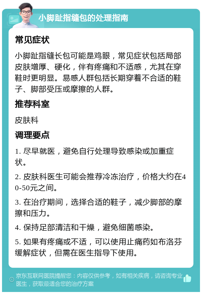 小脚趾指缝包的处理指南 常见症状 小脚趾指缝长包可能是鸡眼，常见症状包括局部皮肤增厚、硬化，伴有疼痛和不适感，尤其在穿鞋时更明显。易感人群包括长期穿着不合适的鞋子、脚部受压或摩擦的人群。 推荐科室 皮肤科 调理要点 1. 尽早就医，避免自行处理导致感染或加重症状。 2. 皮肤科医生可能会推荐冷冻治疗，价格大约在40-50元之间。 3. 在治疗期间，选择合适的鞋子，减少脚部的摩擦和压力。 4. 保持足部清洁和干燥，避免细菌感染。 5. 如果有疼痛或不适，可以使用止痛药如布洛芬缓解症状，但需在医生指导下使用。