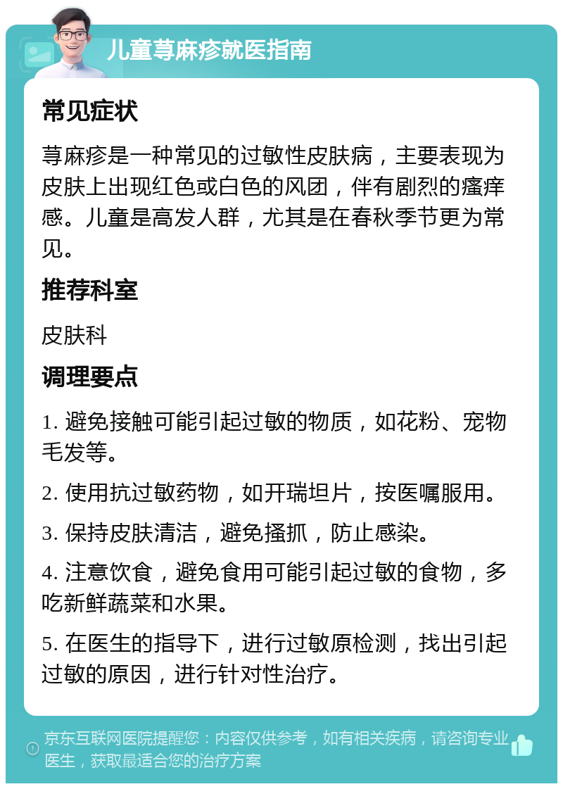 儿童荨麻疹就医指南 常见症状 荨麻疹是一种常见的过敏性皮肤病，主要表现为皮肤上出现红色或白色的风团，伴有剧烈的瘙痒感。儿童是高发人群，尤其是在春秋季节更为常见。 推荐科室 皮肤科 调理要点 1. 避免接触可能引起过敏的物质，如花粉、宠物毛发等。 2. 使用抗过敏药物，如开瑞坦片，按医嘱服用。 3. 保持皮肤清洁，避免搔抓，防止感染。 4. 注意饮食，避免食用可能引起过敏的食物，多吃新鲜蔬菜和水果。 5. 在医生的指导下，进行过敏原检测，找出引起过敏的原因，进行针对性治疗。