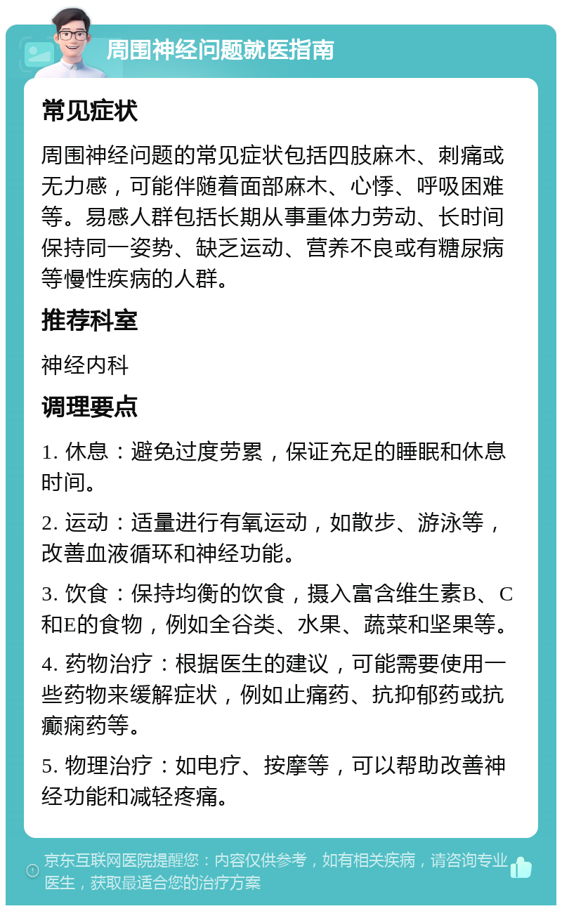 周围神经问题就医指南 常见症状 周围神经问题的常见症状包括四肢麻木、刺痛或无力感，可能伴随着面部麻木、心悸、呼吸困难等。易感人群包括长期从事重体力劳动、长时间保持同一姿势、缺乏运动、营养不良或有糖尿病等慢性疾病的人群。 推荐科室 神经内科 调理要点 1. 休息：避免过度劳累，保证充足的睡眠和休息时间。 2. 运动：适量进行有氧运动，如散步、游泳等，改善血液循环和神经功能。 3. 饮食：保持均衡的饮食，摄入富含维生素B、C和E的食物，例如全谷类、水果、蔬菜和坚果等。 4. 药物治疗：根据医生的建议，可能需要使用一些药物来缓解症状，例如止痛药、抗抑郁药或抗癫痫药等。 5. 物理治疗：如电疗、按摩等，可以帮助改善神经功能和减轻疼痛。