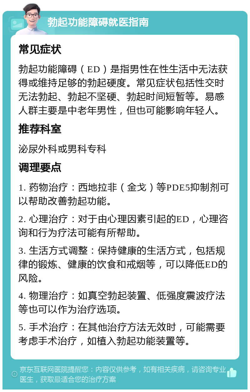 勃起功能障碍就医指南 常见症状 勃起功能障碍（ED）是指男性在性生活中无法获得或维持足够的勃起硬度。常见症状包括性交时无法勃起、勃起不坚硬、勃起时间短暂等。易感人群主要是中老年男性，但也可能影响年轻人。 推荐科室 泌尿外科或男科专科 调理要点 1. 药物治疗：西地拉非（金戈）等PDE5抑制剂可以帮助改善勃起功能。 2. 心理治疗：对于由心理因素引起的ED，心理咨询和行为疗法可能有所帮助。 3. 生活方式调整：保持健康的生活方式，包括规律的锻炼、健康的饮食和戒烟等，可以降低ED的风险。 4. 物理治疗：如真空勃起装置、低强度震波疗法等也可以作为治疗选项。 5. 手术治疗：在其他治疗方法无效时，可能需要考虑手术治疗，如植入勃起功能装置等。