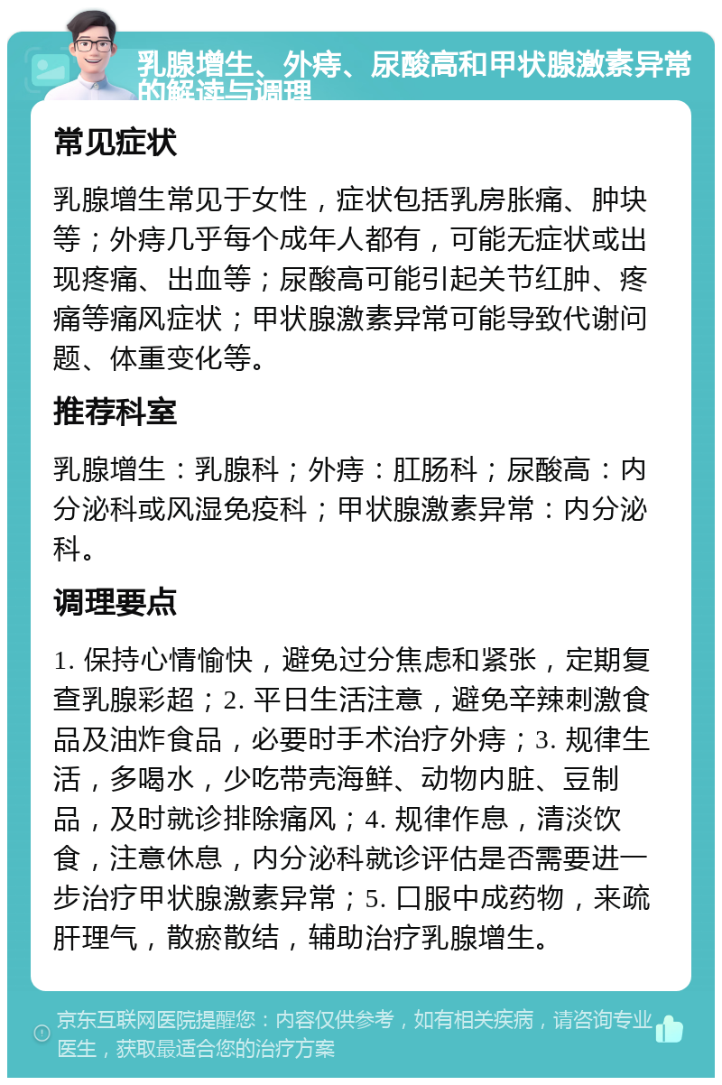 乳腺增生、外痔、尿酸高和甲状腺激素异常的解读与调理 常见症状 乳腺增生常见于女性，症状包括乳房胀痛、肿块等；外痔几乎每个成年人都有，可能无症状或出现疼痛、出血等；尿酸高可能引起关节红肿、疼痛等痛风症状；甲状腺激素异常可能导致代谢问题、体重变化等。 推荐科室 乳腺增生：乳腺科；外痔：肛肠科；尿酸高：内分泌科或风湿免疫科；甲状腺激素异常：内分泌科。 调理要点 1. 保持心情愉快，避免过分焦虑和紧张，定期复查乳腺彩超；2. 平日生活注意，避免辛辣刺激食品及油炸食品，必要时手术治疗外痔；3. 规律生活，多喝水，少吃带壳海鲜、动物内脏、豆制品，及时就诊排除痛风；4. 规律作息，清淡饮食，注意休息，内分泌科就诊评估是否需要进一步治疗甲状腺激素异常；5. 口服中成药物，来疏肝理气，散瘀散结，辅助治疗乳腺增生。