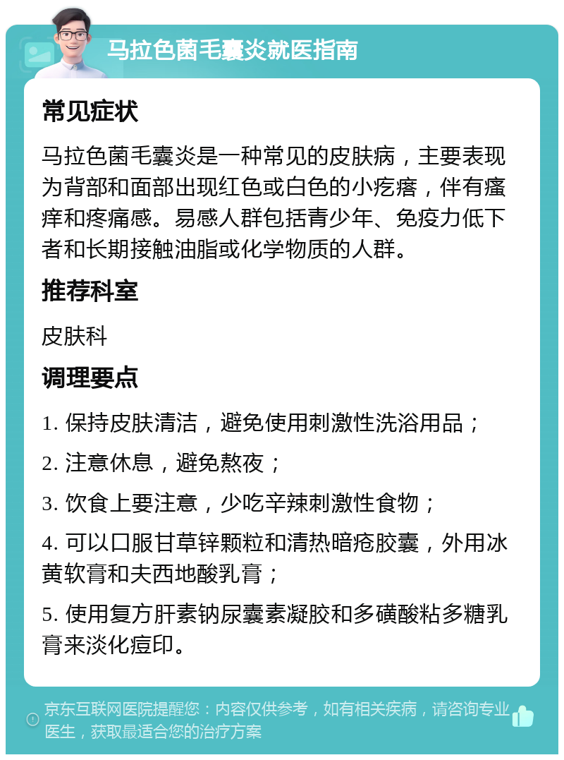 马拉色菌毛囊炎就医指南 常见症状 马拉色菌毛囊炎是一种常见的皮肤病，主要表现为背部和面部出现红色或白色的小疙瘩，伴有瘙痒和疼痛感。易感人群包括青少年、免疫力低下者和长期接触油脂或化学物质的人群。 推荐科室 皮肤科 调理要点 1. 保持皮肤清洁，避免使用刺激性洗浴用品； 2. 注意休息，避免熬夜； 3. 饮食上要注意，少吃辛辣刺激性食物； 4. 可以口服甘草锌颗粒和清热暗疮胶囊，外用冰黄软膏和夫西地酸乳膏； 5. 使用复方肝素钠尿囊素凝胶和多磺酸粘多糖乳膏来淡化痘印。