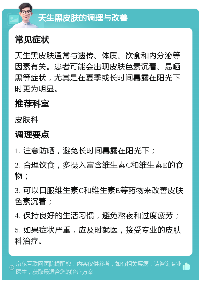 天生黑皮肤的调理与改善 常见症状 天生黑皮肤通常与遗传、体质、饮食和内分泌等因素有关。患者可能会出现皮肤色素沉着、易晒黑等症状，尤其是在夏季或长时间暴露在阳光下时更为明显。 推荐科室 皮肤科 调理要点 1. 注意防晒，避免长时间暴露在阳光下； 2. 合理饮食，多摄入富含维生素C和维生素E的食物； 3. 可以口服维生素C和维生素E等药物来改善皮肤色素沉着； 4. 保持良好的生活习惯，避免熬夜和过度疲劳； 5. 如果症状严重，应及时就医，接受专业的皮肤科治疗。