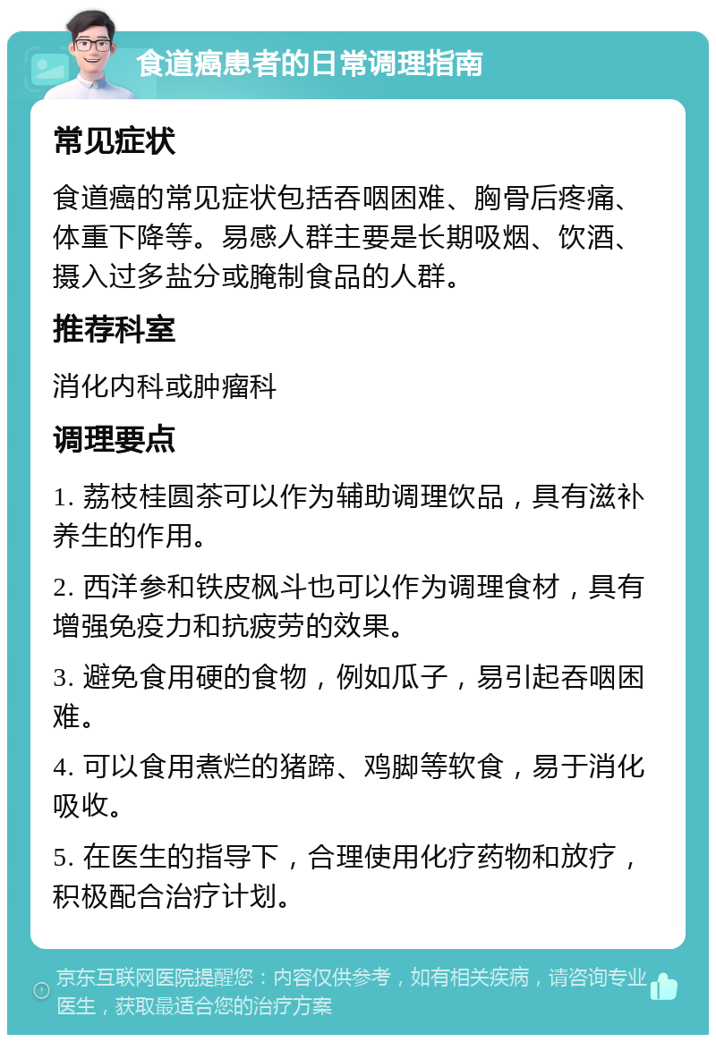 食道癌患者的日常调理指南 常见症状 食道癌的常见症状包括吞咽困难、胸骨后疼痛、体重下降等。易感人群主要是长期吸烟、饮酒、摄入过多盐分或腌制食品的人群。 推荐科室 消化内科或肿瘤科 调理要点 1. 荔枝桂圆茶可以作为辅助调理饮品，具有滋补养生的作用。 2. 西洋参和铁皮枫斗也可以作为调理食材，具有增强免疫力和抗疲劳的效果。 3. 避免食用硬的食物，例如瓜子，易引起吞咽困难。 4. 可以食用煮烂的猪蹄、鸡脚等软食，易于消化吸收。 5. 在医生的指导下，合理使用化疗药物和放疗，积极配合治疗计划。