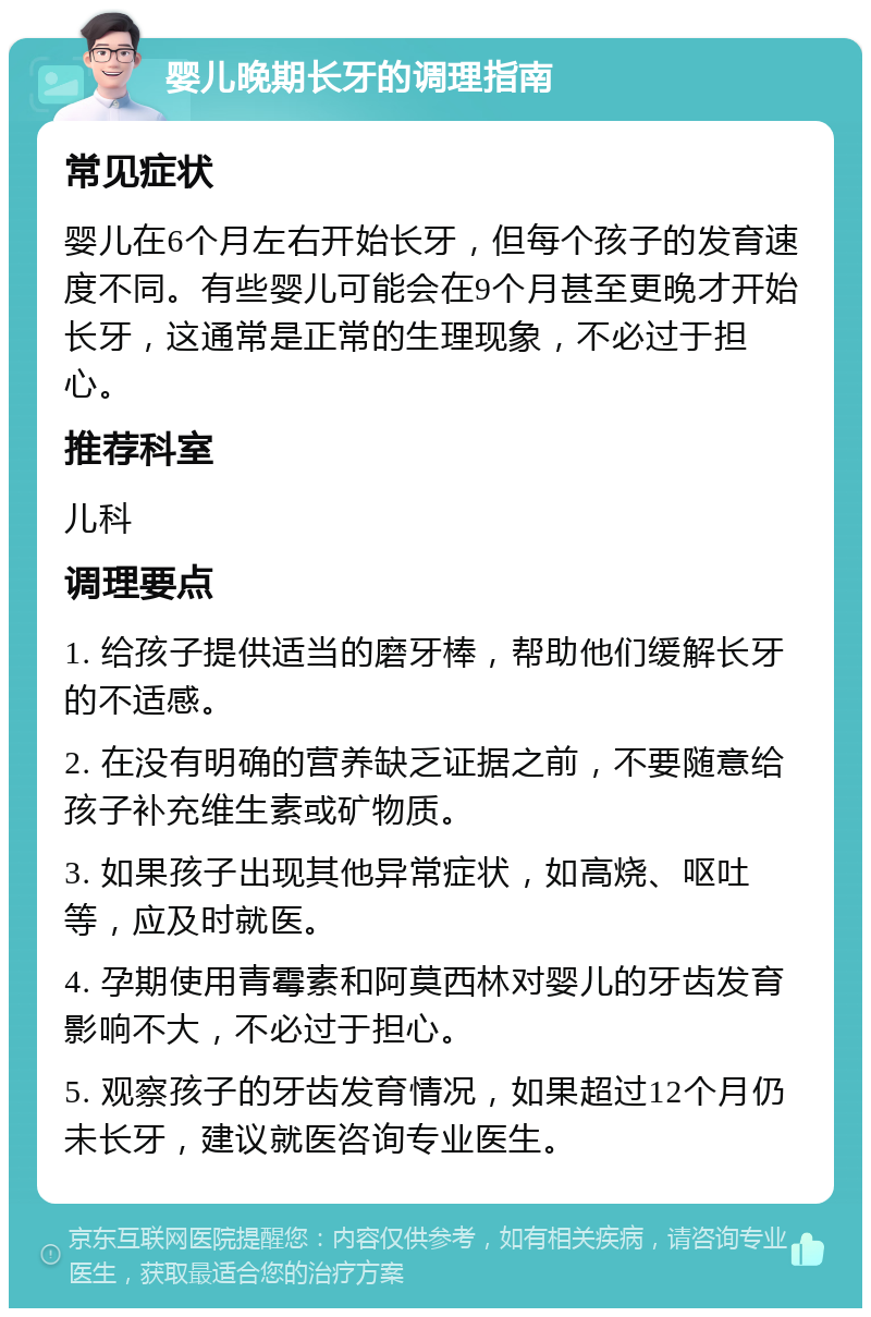 婴儿晚期长牙的调理指南 常见症状 婴儿在6个月左右开始长牙，但每个孩子的发育速度不同。有些婴儿可能会在9个月甚至更晚才开始长牙，这通常是正常的生理现象，不必过于担心。 推荐科室 儿科 调理要点 1. 给孩子提供适当的磨牙棒，帮助他们缓解长牙的不适感。 2. 在没有明确的营养缺乏证据之前，不要随意给孩子补充维生素或矿物质。 3. 如果孩子出现其他异常症状，如高烧、呕吐等，应及时就医。 4. 孕期使用青霉素和阿莫西林对婴儿的牙齿发育影响不大，不必过于担心。 5. 观察孩子的牙齿发育情况，如果超过12个月仍未长牙，建议就医咨询专业医生。