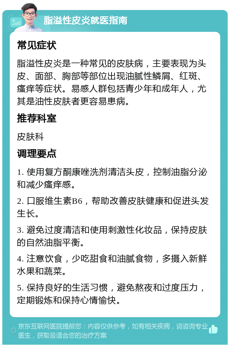 脂溢性皮炎就医指南 常见症状 脂溢性皮炎是一种常见的皮肤病，主要表现为头皮、面部、胸部等部位出现油腻性鳞屑、红斑、瘙痒等症状。易感人群包括青少年和成年人，尤其是油性皮肤者更容易患病。 推荐科室 皮肤科 调理要点 1. 使用复方酮康唑洗剂清洁头皮，控制油脂分泌和减少瘙痒感。 2. 口服维生素B6，帮助改善皮肤健康和促进头发生长。 3. 避免过度清洁和使用刺激性化妆品，保持皮肤的自然油脂平衡。 4. 注意饮食，少吃甜食和油腻食物，多摄入新鲜水果和蔬菜。 5. 保持良好的生活习惯，避免熬夜和过度压力，定期锻炼和保持心情愉快。