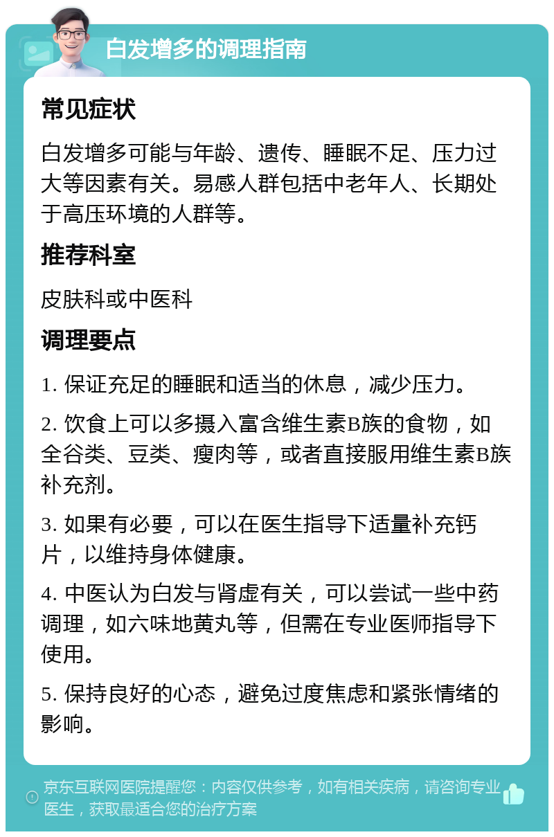 白发增多的调理指南 常见症状 白发增多可能与年龄、遗传、睡眠不足、压力过大等因素有关。易感人群包括中老年人、长期处于高压环境的人群等。 推荐科室 皮肤科或中医科 调理要点 1. 保证充足的睡眠和适当的休息，减少压力。 2. 饮食上可以多摄入富含维生素B族的食物，如全谷类、豆类、瘦肉等，或者直接服用维生素B族补充剂。 3. 如果有必要，可以在医生指导下适量补充钙片，以维持身体健康。 4. 中医认为白发与肾虚有关，可以尝试一些中药调理，如六味地黄丸等，但需在专业医师指导下使用。 5. 保持良好的心态，避免过度焦虑和紧张情绪的影响。