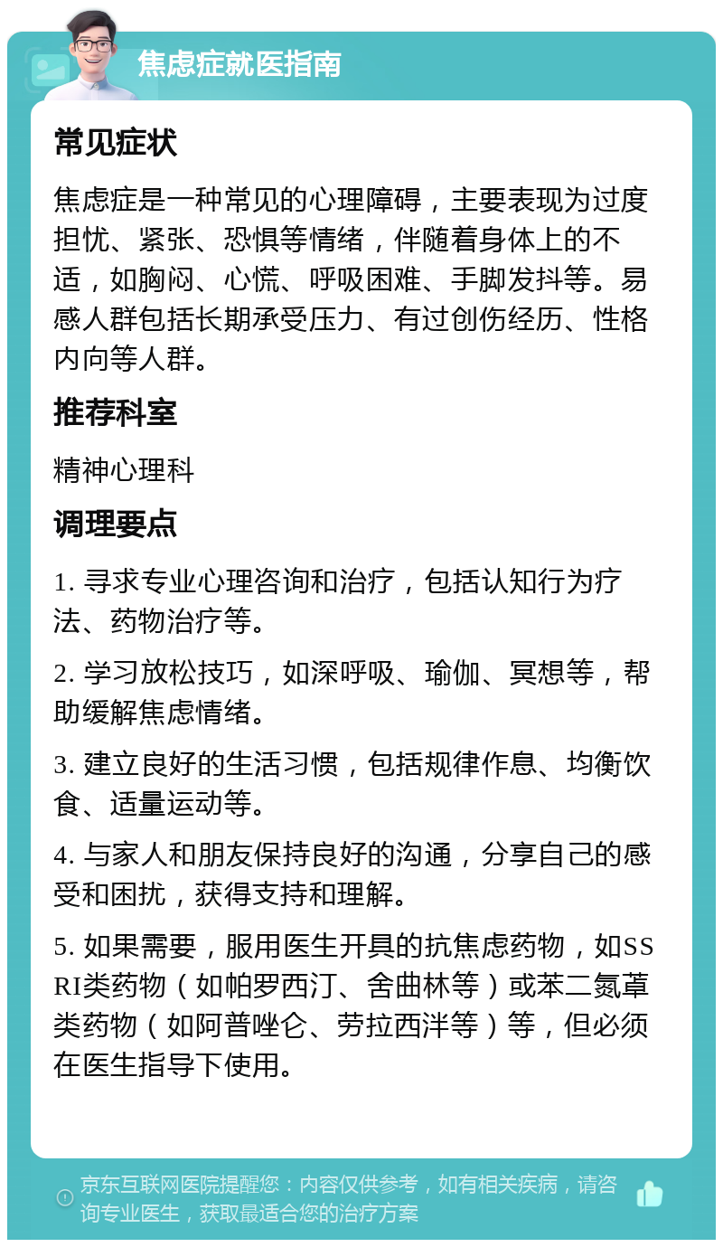 焦虑症就医指南 常见症状 焦虑症是一种常见的心理障碍，主要表现为过度担忧、紧张、恐惧等情绪，伴随着身体上的不适，如胸闷、心慌、呼吸困难、手脚发抖等。易感人群包括长期承受压力、有过创伤经历、性格内向等人群。 推荐科室 精神心理科 调理要点 1. 寻求专业心理咨询和治疗，包括认知行为疗法、药物治疗等。 2. 学习放松技巧，如深呼吸、瑜伽、冥想等，帮助缓解焦虑情绪。 3. 建立良好的生活习惯，包括规律作息、均衡饮食、适量运动等。 4. 与家人和朋友保持良好的沟通，分享自己的感受和困扰，获得支持和理解。 5. 如果需要，服用医生开具的抗焦虑药物，如SSRI类药物（如帕罗西汀、舍曲林等）或苯二氮䓬类药物（如阿普唑仑、劳拉西泮等）等，但必须在医生指导下使用。