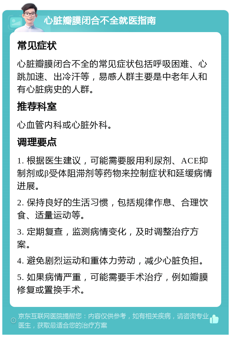 心脏瓣膜闭合不全就医指南 常见症状 心脏瓣膜闭合不全的常见症状包括呼吸困难、心跳加速、出冷汗等，易感人群主要是中老年人和有心脏病史的人群。 推荐科室 心血管内科或心脏外科。 调理要点 1. 根据医生建议，可能需要服用利尿剂、ACE抑制剂或β受体阻滞剂等药物来控制症状和延缓病情进展。 2. 保持良好的生活习惯，包括规律作息、合理饮食、适量运动等。 3. 定期复查，监测病情变化，及时调整治疗方案。 4. 避免剧烈运动和重体力劳动，减少心脏负担。 5. 如果病情严重，可能需要手术治疗，例如瓣膜修复或置换手术。