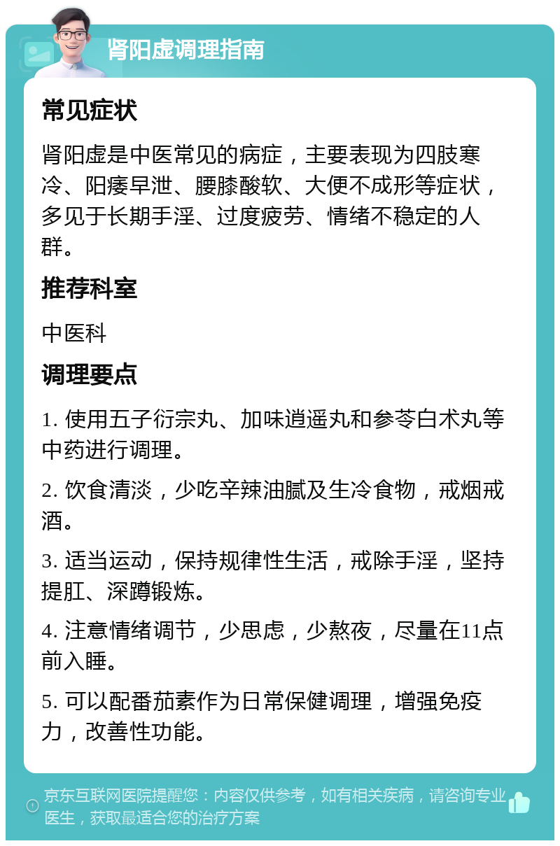 肾阳虚调理指南 常见症状 肾阳虚是中医常见的病症，主要表现为四肢寒冷、阳痿早泄、腰膝酸软、大便不成形等症状，多见于长期手淫、过度疲劳、情绪不稳定的人群。 推荐科室 中医科 调理要点 1. 使用五子衍宗丸、加味逍遥丸和参苓白术丸等中药进行调理。 2. 饮食清淡，少吃辛辣油腻及生冷食物，戒烟戒酒。 3. 适当运动，保持规律性生活，戒除手淫，坚持提肛、深蹲锻炼。 4. 注意情绪调节，少思虑，少熬夜，尽量在11点前入睡。 5. 可以配番茄素作为日常保健调理，增强免疫力，改善性功能。