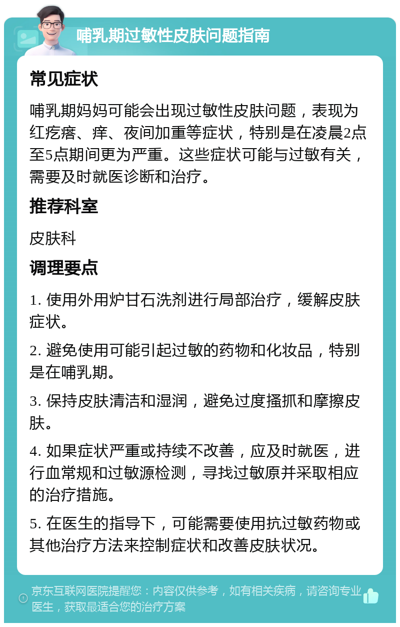 哺乳期过敏性皮肤问题指南 常见症状 哺乳期妈妈可能会出现过敏性皮肤问题，表现为红疙瘩、痒、夜间加重等症状，特别是在凌晨2点至5点期间更为严重。这些症状可能与过敏有关，需要及时就医诊断和治疗。 推荐科室 皮肤科 调理要点 1. 使用外用炉甘石洗剂进行局部治疗，缓解皮肤症状。 2. 避免使用可能引起过敏的药物和化妆品，特别是在哺乳期。 3. 保持皮肤清洁和湿润，避免过度搔抓和摩擦皮肤。 4. 如果症状严重或持续不改善，应及时就医，进行血常规和过敏源检测，寻找过敏原并采取相应的治疗措施。 5. 在医生的指导下，可能需要使用抗过敏药物或其他治疗方法来控制症状和改善皮肤状况。