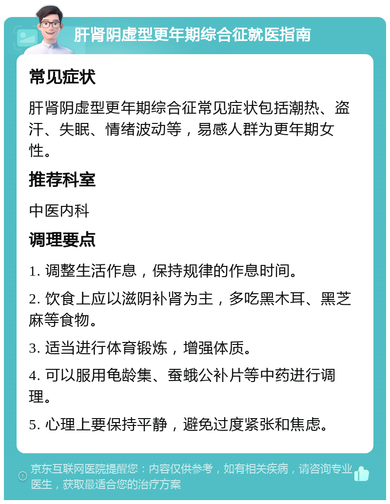 肝肾阴虚型更年期综合征就医指南 常见症状 肝肾阴虚型更年期综合征常见症状包括潮热、盗汗、失眠、情绪波动等，易感人群为更年期女性。 推荐科室 中医内科 调理要点 1. 调整生活作息，保持规律的作息时间。 2. 饮食上应以滋阴补肾为主，多吃黑木耳、黑芝麻等食物。 3. 适当进行体育锻炼，增强体质。 4. 可以服用龟龄集、蚕蛾公补片等中药进行调理。 5. 心理上要保持平静，避免过度紧张和焦虑。